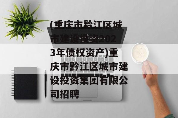 (重庆市黔江区城市建设投资2023年债权资产)重庆市黔江区城市建设投资集团有限公司招聘