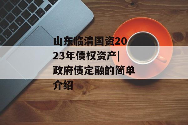 山东临清国资2023年债权资产|政府债定融的简单介绍