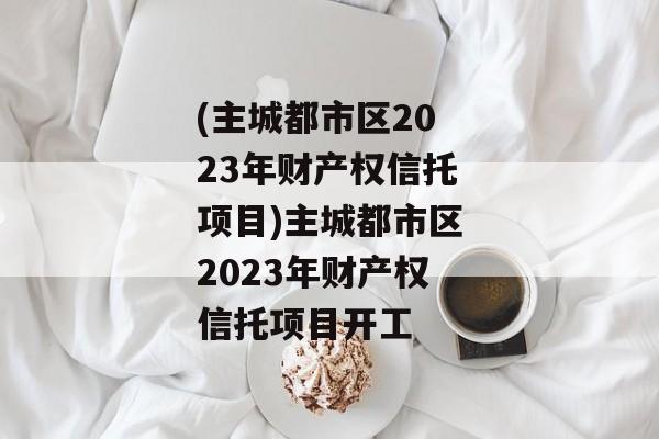 (主城都市区2023年财产权信托项目)主城都市区2023年财产权信托项目开工