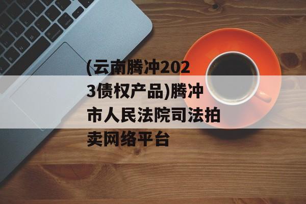 (云南腾冲2023债权产品)腾冲市人民法院司法拍卖网络平台