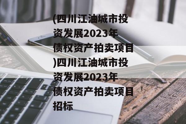 (四川江油城市投资发展2023年债权资产拍卖项目)四川江油城市投资发展2023年债权资产拍卖项目招标