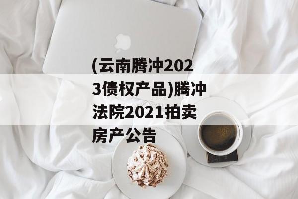 (云南腾冲2023债权产品)腾冲法院2021拍卖房产公告