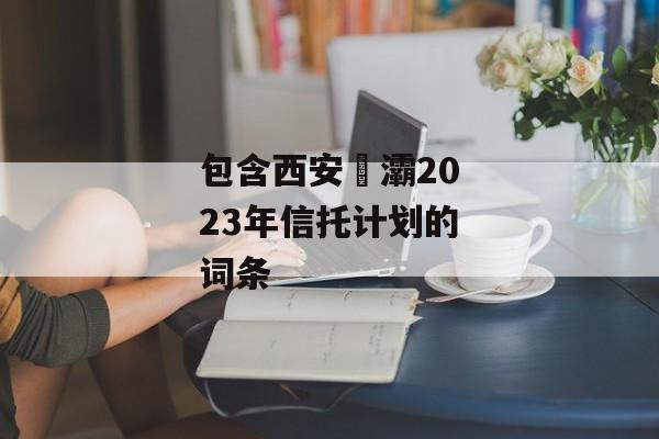 包含西安浐灞2023年信托计划的词条