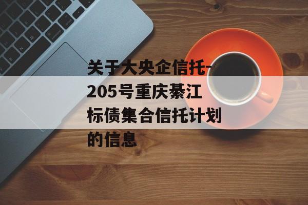 关于大央企信托-205号重庆綦江标债集合信托计划的信息