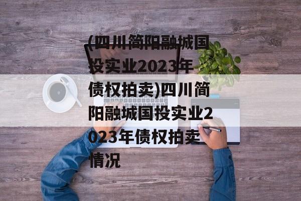 (四川简阳融城国投实业2023年债权拍卖)四川简阳融城国投实业2023年债权拍卖情况