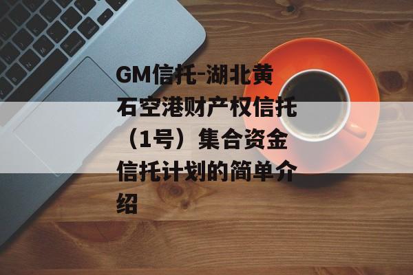 GM信托-湖北黄石空港财产权信托（1号）集合资金信托计划的简单介绍