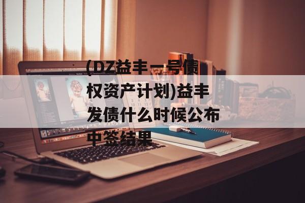 (DZ益丰一号债权资产计划)益丰发债什么时候公布中签结果