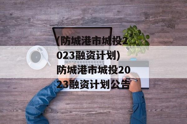 (防城港市城投2023融资计划)防城港市城投2023融资计划公告