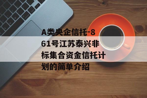 A类央企信托-861号江苏泰兴非标集合资金信托计划的简单介绍