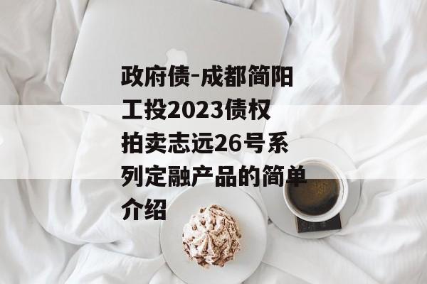 政府债-成都简阳工投2023债权拍卖志远26号系列定融产品的简单介绍