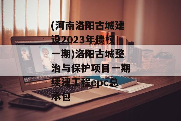 (河南洛阳古城建设2023年债权一期)洛阳古城整治与保护项目一期续建工程epc总承包