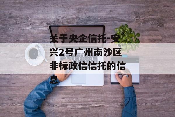 关于央企信托-安兴2号广州南沙区非标政信信托的信息