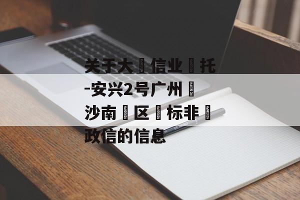 关于大‮信业‬托-安兴2号广州‮沙南‬区‮标非‬政信的信息