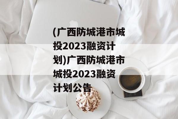 (广西防城港市城投2023融资计划)广西防城港市城投2023融资计划公告