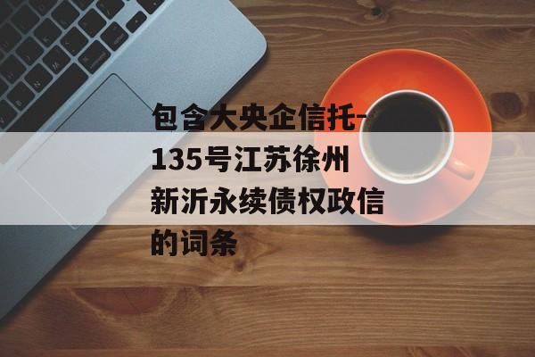 包含大央企信托-135号江苏徐州新沂永续债权政信的词条