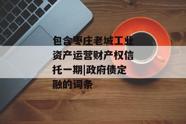 包含枣庄老城工业资产运营财产权信托一期|政府债定融的词条