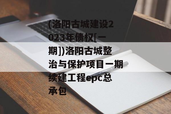 (洛阳古城建设2023年债权[一期])洛阳古城整治与保护项目一期续建工程epc总承包