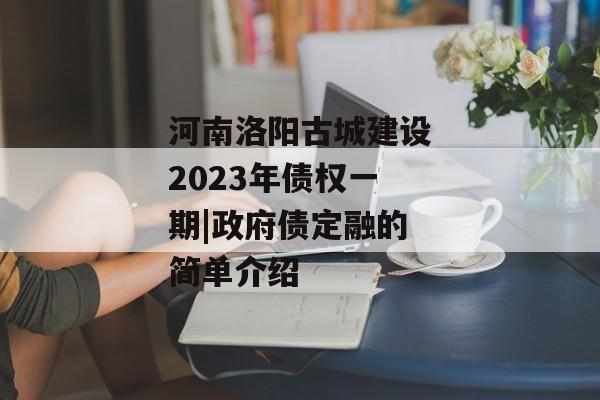 河南洛阳古城建设2023年债权一期|政府债定融的简单介绍