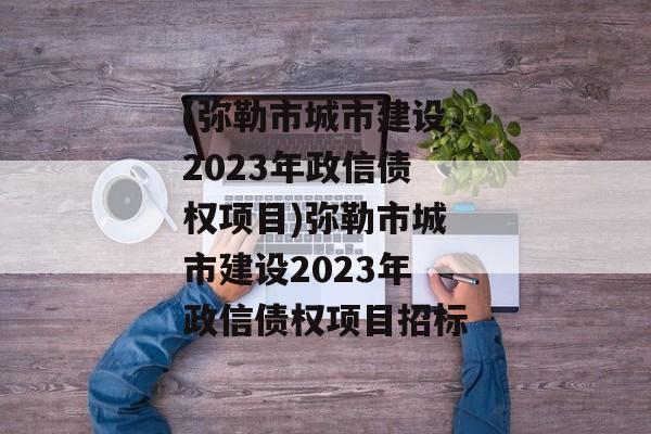 (弥勒市城市建设2023年政信债权项目)弥勒市城市建设2023年政信债权项目招标