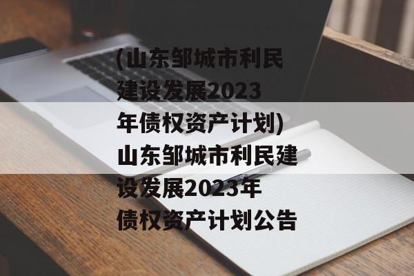 (山东邹城市利民建设发展2023年债权资产计划)山东邹城市利民建设发展2023年债权资产计划公告