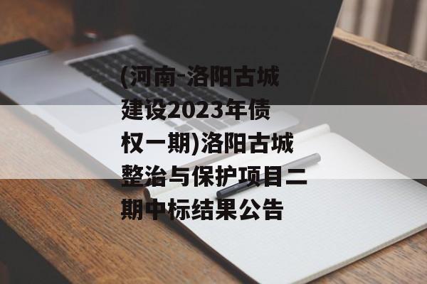 (河南-洛阳古城建设2023年债权一期)洛阳古城整治与保护项目二期中标结果公告