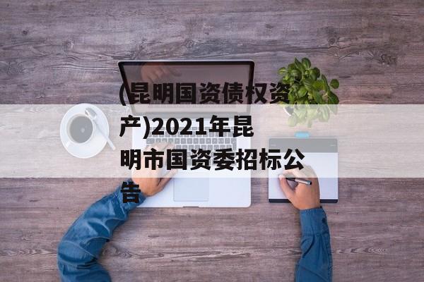 (昆明国资债权资产)2021年昆明市国资委招标公告