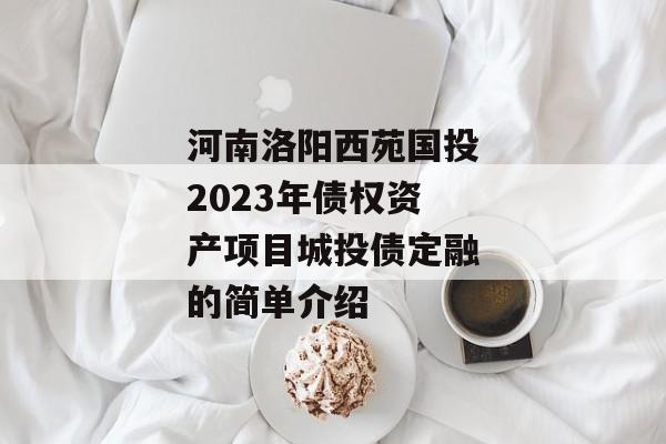 河南洛阳西苑国投2023年债权资产项目城投债定融的简单介绍