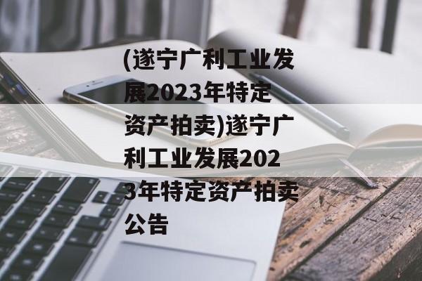 (遂宁广利工业发展2023年特定资产拍卖)遂宁广利工业发展2023年特定资产拍卖公告