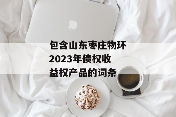 包含山东枣庄物环2023年债权收益权产品的词条