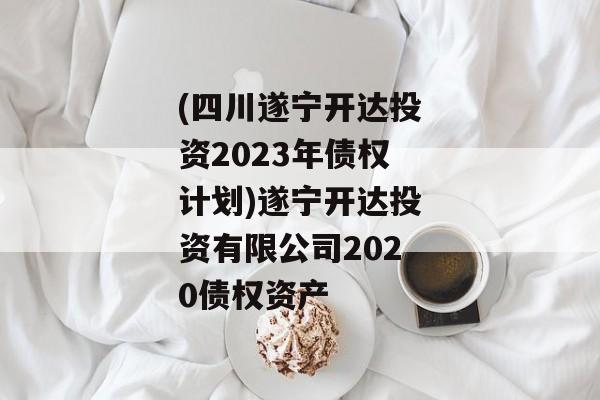(四川遂宁开达投资2023年债权计划)遂宁开达投资有限公司2020债权资产