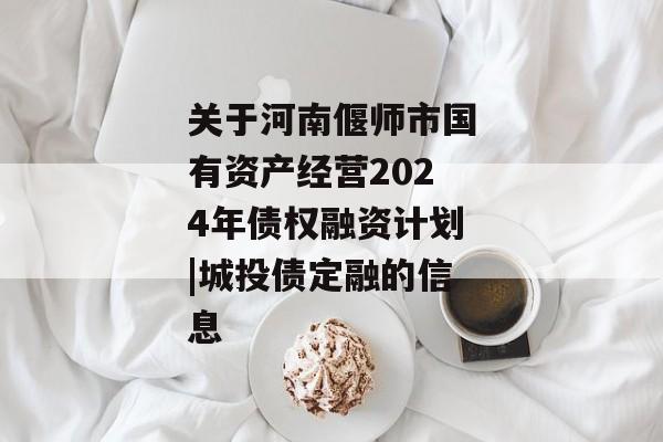 关于河南偃师市国有资产经营2024年债权融资计划|城投债定融的信息