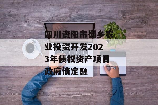 四川资阳市蜀乡农业投资开发2023年债权资产项目政府债定融