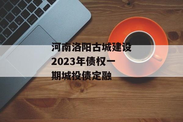 河南洛阳古城建设2023年债权一期城投债定融