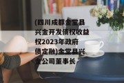 (四川成都金堂县兴金开发债权收益权2023年政府债定融)金堂县兴金公司董事长