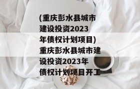 (重庆彭水县城市建设投资2023年债权计划项目)重庆彭水县城市建设投资2023年债权计划项目开工