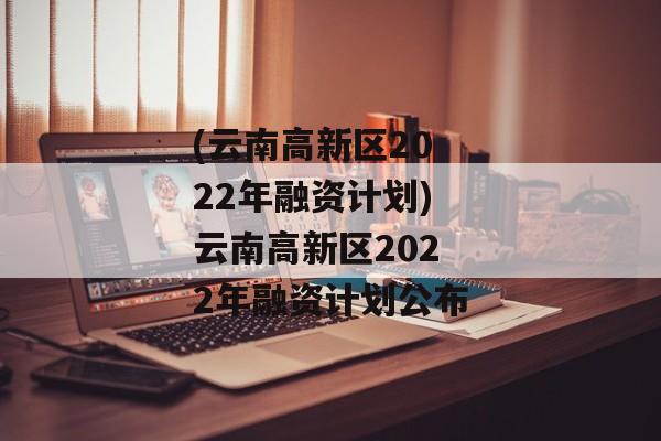 (云南高新区2022年融资计划)云南高新区2022年融资计划公布