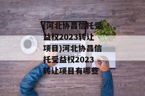 (河北协昌信托受益权2023转让项目)河北协昌信托受益权2023转让项目有哪些