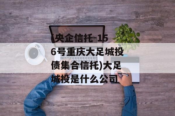 (央企信托-156号重庆大足城投债集合信托)大足城投是什么公司